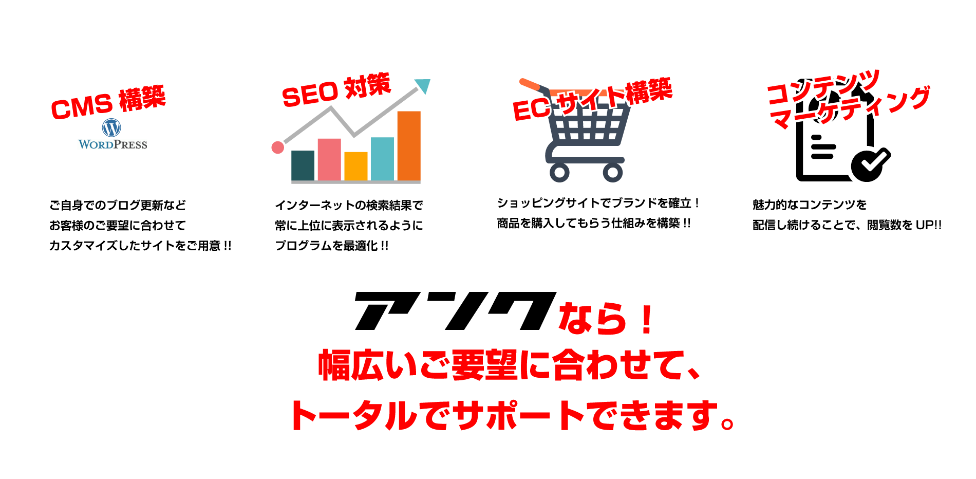 CMS構築、seo対策、ECサイト構築、コンテンツマーケティングなど、幅広いご要望に合わせて、トータルでサポートします。
